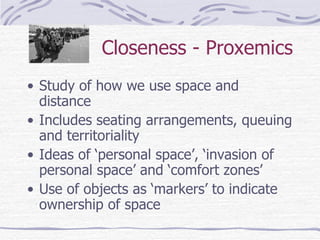 Closeness - Proxemics Study of how we use space and distance Includes seating arrangements, queuing and territoriality Ideas of ‘personal space’, ‘invasion of personal space’ and ‘comfort zones’ Use of objects as ‘markers’ to indicate ownership of space 