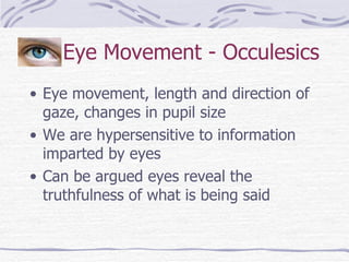 Eye Movement - Occulesics Eye movement, length and direction of gaze, changes in pupil size We are hypersensitive to information imparted by eyes Can be argued eyes reveal the truthfulness of what is being said 