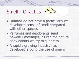 Smell - Olfactics Humans do not have a particularly well-developed sense of smell compared with other species Perfumes and deodorants send powerful messages, as can the natural body odours we try to suppress A rapidly growing industry has developed around the use of smells 