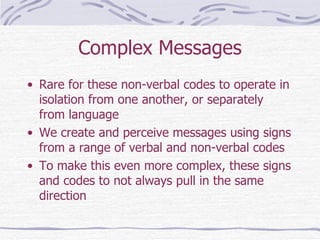 Complex Messages Rare for these non-verbal codes to operate in isolation from one another, or separately from language We create and perceive messages using signs from a range of verbal and non-verbal codes To make this even more complex, these signs and codes to not always pull in the same direction 