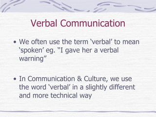 Verbal Communication We often use the term ‘verbal’ to mean ‘spoken’ eg. “I gave her a verbal warning” In Communication & Culture, we use the word ‘verbal’ in a slightly different and more technical way 