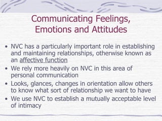 Communicating Feelings, Emotions and Attitudes NVC has a particularly important role in establishing and maintaining relationships, otherwise known as an  affective function We rely more heavily on NVC in this area of personal communication Looks, glances, changes in orientation allow others to know what sort of relationship we want to have We use NVC to establish a mutually acceptable level of intimacy 