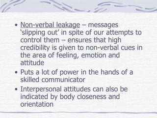 Non-verbal leakage  – messages ‘slipping out’ in spite of our attempts to control them – ensures that high credibility is given to non-verbal cues in the area of feeling, emotion and attitude Puts a lot of power in the hands of a skilled communicator Interpersonal attitudes can also be indicated by body closeness and orientation 