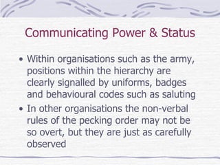 Communicating Power & Status Within organisations such as the army, positions within the hierarchy are clearly signalled by uniforms, badges and behavioural codes such as saluting In other organisations the non-verbal rules of the pecking order may not be so overt, but they are just as carefully observed 