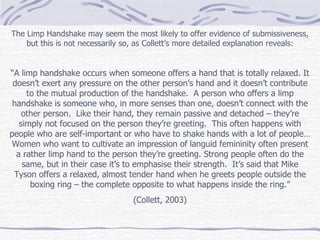 The Limp Handshake may seem the most likely to offer evidence of submissiveness, but this is not necessarily so, as Collett’s more detailed explanation reveals: “ A limp handshake occurs when someone offers a hand that is totally relaxed. It doesn’t exert any pressure on the other person’s hand and it doesn’t contribute to the mutual production of the handshake.  A person who offers a limp handshake is someone who, in more senses than one, doesn’t connect with the other person.  Like their hand, they remain passive and detached – they’re simply not focused on the person they’re greeting.  This often happens with people who are self-important or who have to shake hands with a lot of people…Women who want to cultivate an impression of languid femininity often present a rather limp hand to the person they’re greeting. Strong people often do the same, but in their case it’s to emphasise their strength.  It’s said that Mike Tyson offers a relaxed, almost tender hand when he greets people outside the boxing ring – the complete opposite to what happens inside the ring.” (Collett, 2003) 