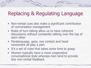 Replacing & Regulating Language Non-verbal cues also make a significant contribution of conversation management Rules of turn taking allow us to have coherent discussions without constantly talking over the top of each other Paralanguage, gaze, eye contact and head movement all play a part It’s a set of rules that takes some time to grasp Women typically have a more cooperative conversational style whereas men tend to provide less non-verbal feedback 