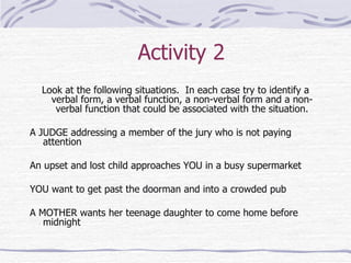Activity 2 Look at the following situations.  In each case try to identify a verbal form, a verbal function, a non-verbal form and a non-verbal function that could be associated with the situation. A JUDGE addressing a member of the jury who is not paying attention An upset and lost child approaches YOU in a busy supermarket YOU want to get past the doorman and into a crowded pub A MOTHER wants her teenage daughter to come home before midnight 