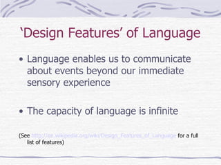 ‘ Design Features’ of Language Language enables us to communicate about events beyond our immediate sensory experience The capacity of language is infinite (See  http://en.wikipedia.org/wiki/Design_Features_of_Language  for a full list of features) 