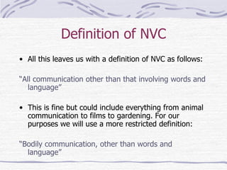 Definition of NVC All this leaves us with a definition of NVC as follows: “ All communication other than that involving words and language” This is fine but could include everything from animal communication to films to gardening. For our purposes we will use a more restricted definition: “ Bodily communication, other than words and language” 
