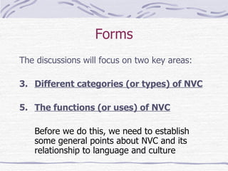 Forms The discussions will focus on two key areas: Different categories (or types) of NVC The functions (or uses) of NVC Before we do this, we need to establish some general points about NVC and its relationship to language and culture 