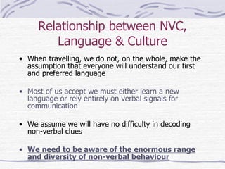 Relationship between NVC, Language & Culture When travelling, we do not, on the whole, make the assumption that everyone will understand our first and preferred language Most of us accept we must either learn a new language or rely entirely on verbal signals for communication We assume we will have no difficulty in decoding non-verbal clues We need to be aware of the enormous range and diversity of non-verbal behaviour 