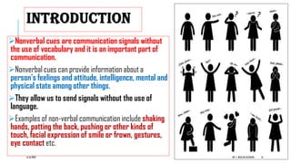 INTRODUCTION
Nonverbal cues are communication signals without
the use of vocabulary and it is an important part of
communication.
Nonverbal cues can provide information about a
person’s feelings and attitude, intelligence, mental and
physical state among other things.
They allow us to send signals without the use of
language.
Examples of non-verbal communication include shaking
hands, patting the back, pushing or other kinds of
touch, facial expression of smile or frown, gestures,
eye contact etc.
6/16/2022 DR. C. BEULAHJAYARANI 16
 
