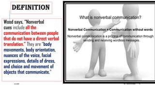 DEFINITION
Wood says, “Nonverbal
cues include all the
communication between people
that do not have a direct verbal
translation.” They are “body
movements, body orientation,
nuances of the voice, facial
expressions, details of dress,
and choice and movement of
objects that communicate.”
6/16/2022 DR. C. BEULAHJAYARANI 18
 