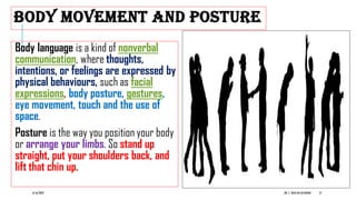 BODY MOVEMENT AND POSTURE
Body language is a kind of nonverbal
communication, where thoughts,
intentions, or feelings are expressed by
physical behaviours, such as facial
expressions, body posture, gestures,
eye movement, touch and the use of
space.
Posture is the way you position your body
or arrange your limbs. So stand up
straight, put your shoulders back, and
lift that chin up.
6/16/2022 DR. C. BEULAHJAYARANI 21
 