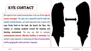 EYE CONTACT
One aspect of non-verbal communication is the use of the eyes to
convey messages. The eyes are a powerful tool for both the
teacher and the learner, yet much classroom time is spent with
eyes firmly fixed on the book, the board, the floor, the
window, or roaming randomly around the teaching and
learning environment. The way you look at someone
communicates interest, affection, hostility, or attraction. Eye
contact is also important in maintaining the flow of conversation
and for gauging the other persons’ response.
6/16/2022 DR. C. BEULAHJAYARANI 23
 