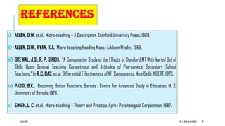 REFERENCES
i) ALLEN, D.W. et.al. Micro-teaching – A Description. Stanford University Press, 1969.
ii) ALLEN, D.W , RYAN, K.A. Micro-teaching Reading Mass.: Addison Wesley, 1969.
iii) GREWAL, J.S., R. P. SINGH. “A Comparative Study of the Effects of Standard MT With Varied Set of
Skills Upon General Teaching Competence and Attitudes of Pre-service Secondary School
Teachers.” In R.C. DAS, et.al. Differential Effectiveness of MT Components, New Delhi, NCERT, 1979.
iv) PASSI, B.K., Becoming Better Teachers. Baroda : Centre for Advanced Study in Education, M. S.
University of Baroda, 1976.
v) SINGH, L. C. et.al. Micro-teaching – Theory and Practice, Agra : Psychological Corporation, 1987.
6/16/2022 DR. C. BEULAHJAYARANI 29
 