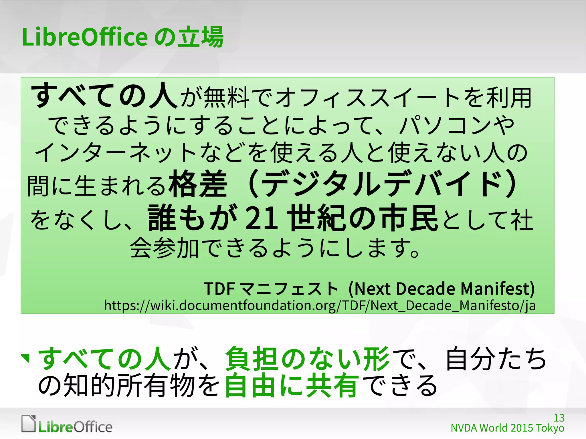 13
NVDA World 2015 Tokyo
LibreOffice の立場
すべての人が無料でオフィススイートを利用
できるようにすることによって、パソコンや
インターネットなどを使える人と使えない人の
間に生まれる格差（デジタルデバイド）
をなくし、誰もが 21 世紀の市民として社
会参加できるようにします。
TDF マニフェスト (Next Decade Manifest)
https://wiki.documentfoundation.org/TDF/Next_Decade_Manifesto/ja
すべての人が、負担のない形で、自分たち
の知的所有物を自由に共有できる
 
