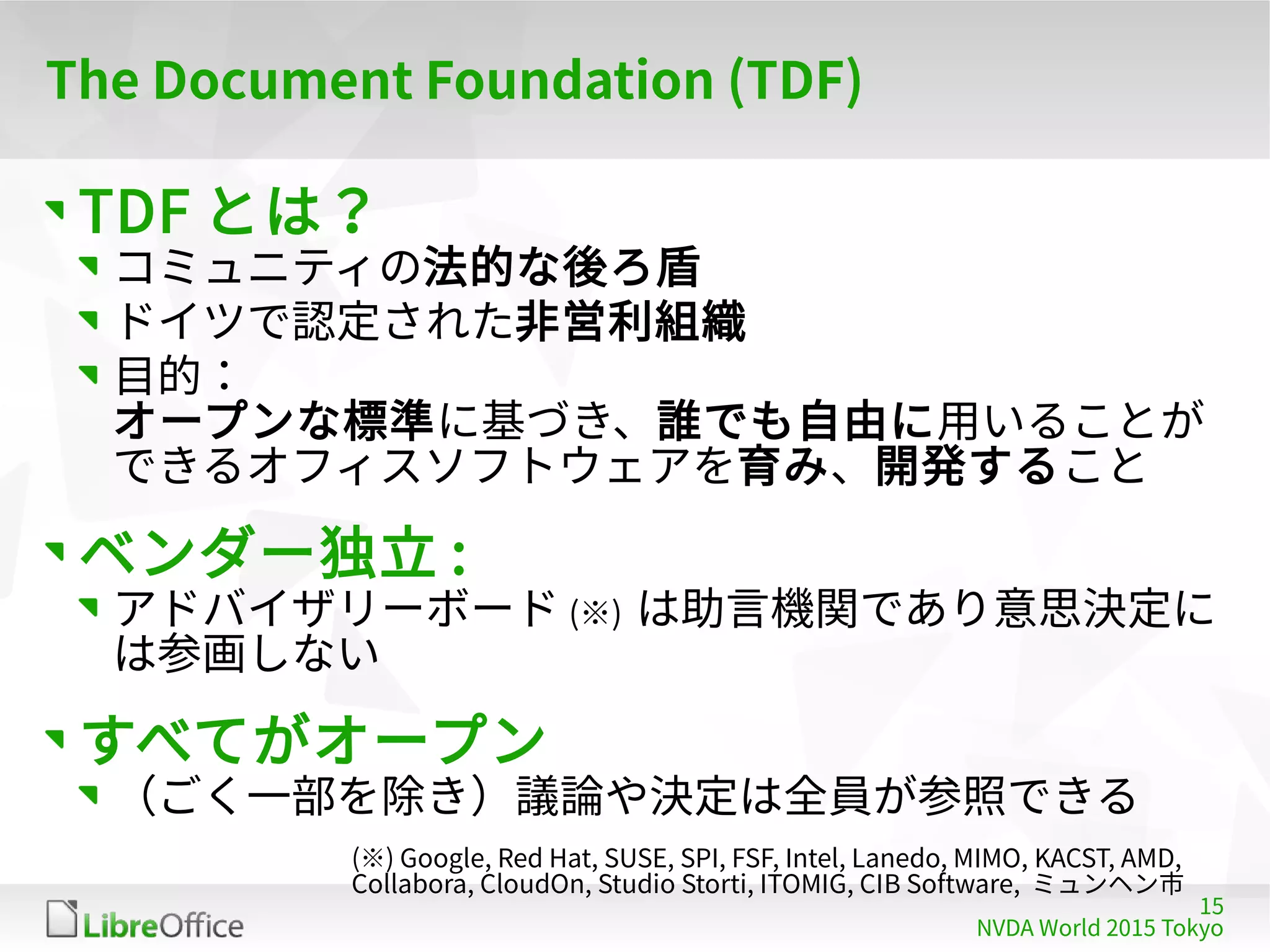 15
NVDA World 2015 Tokyo
The Document Foundation (TDF)
TDF とは？
コミュニティの法的な後ろ盾
ドイツで認定された非営利組織
目的：
オープンな標準に基づき、誰でも自由に用いることが
できるオフィスソフトウェアを育み、開発すること
ベンダー独立 :
アドバイザリーボード (※) は助言機関であり意思決定に
は参画しない
すべてがオープン
（ごく一部を除き）議論や決定は全員が参照できる
(※) Google, Red Hat, SUSE, SPI, FSF, Intel, Lanedo, MIMO, KACST, AMD,
Collabora, CloudOn, Studio Storti, ITOMIG, CIB Software, ミュンヘン市
 