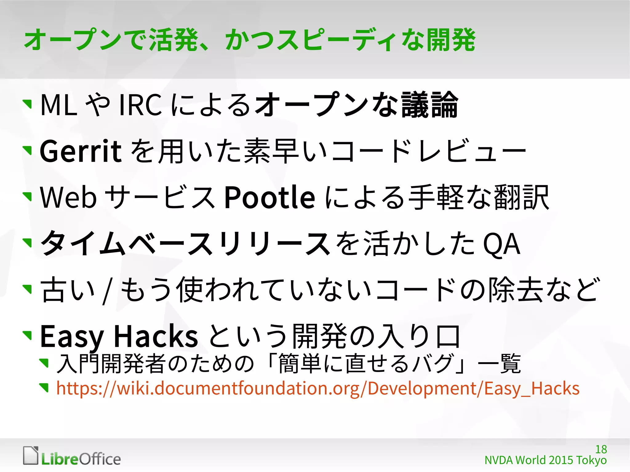 18
NVDA World 2015 Tokyo
オープンで活発、かつスピーディな開発
ML や IRC によるオープンな議論
Gerrit を用いた素早いコードレビュー
Web サービス Pootle による手軽な翻訳
タイムベースリリースを活かした QA
古い / もう使われていないコードの除去など
Easy Hacks という開発の入り口
入門開発者のための「簡単に直せるバグ」一覧
https://wiki.documentfoundation.org/Development/Easy_Hacks
 