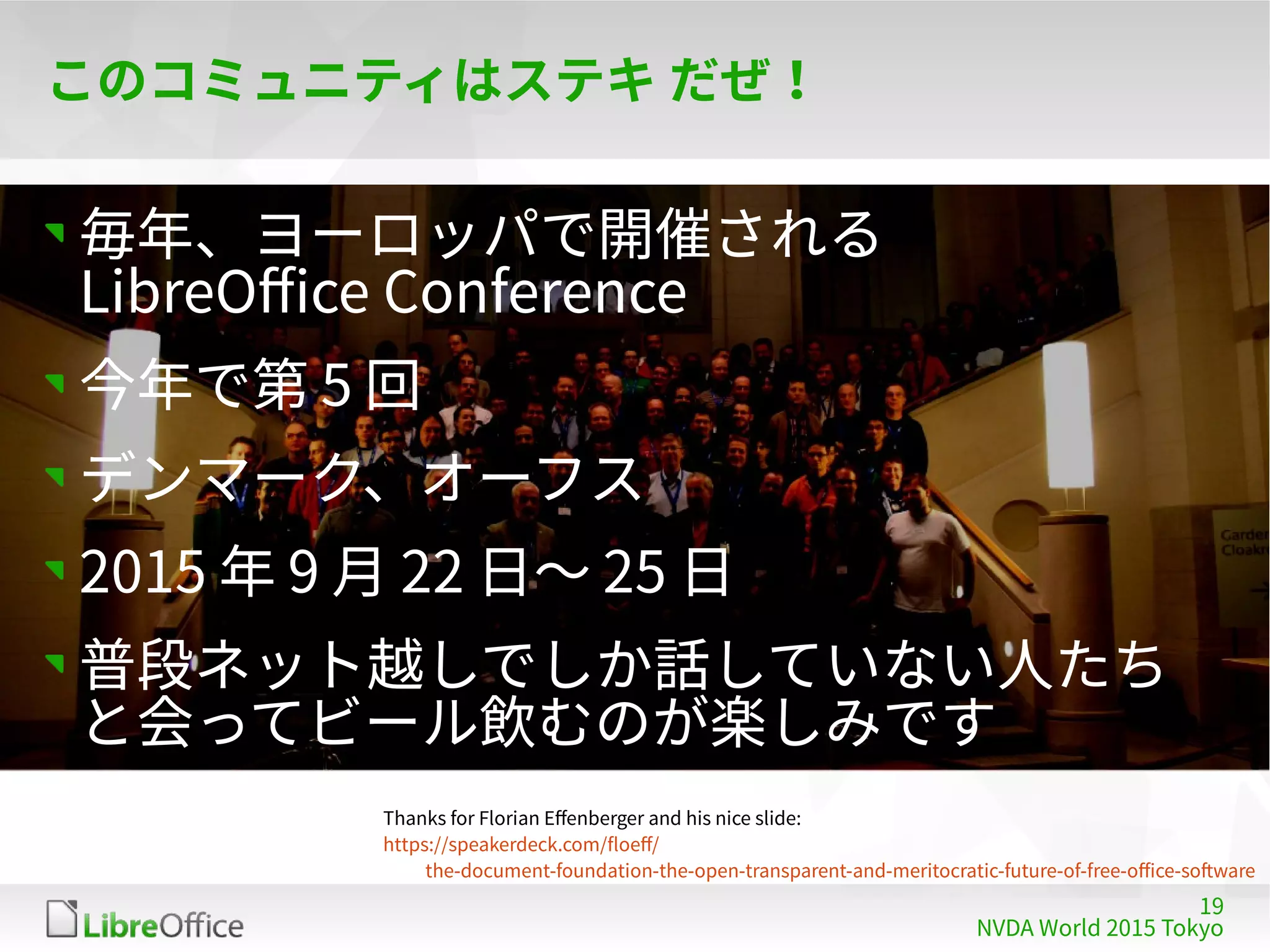 19
NVDA World 2015 Tokyo
このコミュニティはステキ だぜ！
毎年、ヨーロッパで開催される
LibreOffice Conference
今年で第 5 回
デンマーク、オーフス
2015 年 9 月 22 日〜 25 日
普段ネット越しでしか話していない人たち
と会ってビール飲むのが楽しみです
Thanks for Florian Effenberger and his nice slide:
https://speakerdeck.com/floeff/
the-document-foundation-the-open-transparent-and-meritocratic-future-of-free-office-software
 