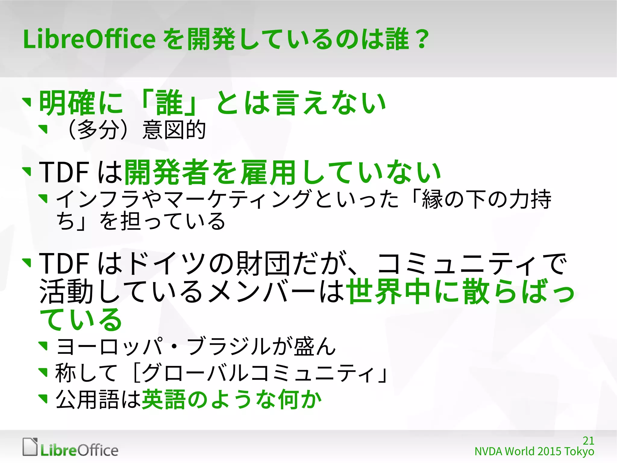 21
NVDA World 2015 Tokyo
LibreOffice を開発しているのは誰？
明確に「誰」とは言えない
（多分）意図的
TDF は開発者を雇用していない
インフラやマーケティングといった「縁の下の力持
ち」を担っている
TDF はドイツの財団だが、コミュニティで
活動しているメンバーは世界中に散らばっ
ている
ヨーロッパ・ブラジルが盛ん
称して［グローバルコミュニティ」
公用語は英語のような何か
 