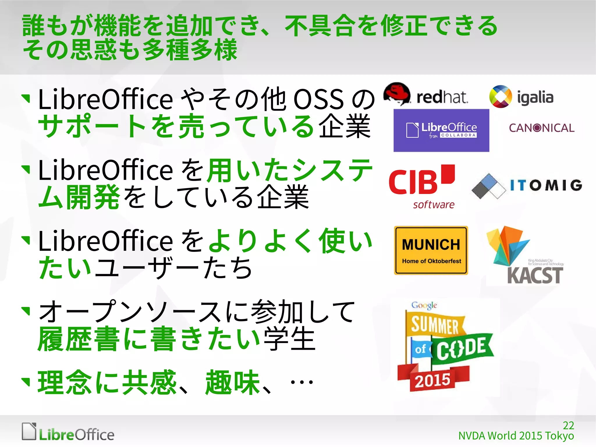 22
NVDA World 2015 Tokyo
誰もが機能を追加でき、不具合を修正できる
その思惑も多種多様
LibreOffice やその他 OSS の
サポートを売っている企業
LibreOffice を用いたシステ
ム開発をしている企業
LibreOffice をよりよく使い
たいユーザーたち
オープンソースに参加して
履歴書に書きたい学生
理念に共感、趣味、…
 