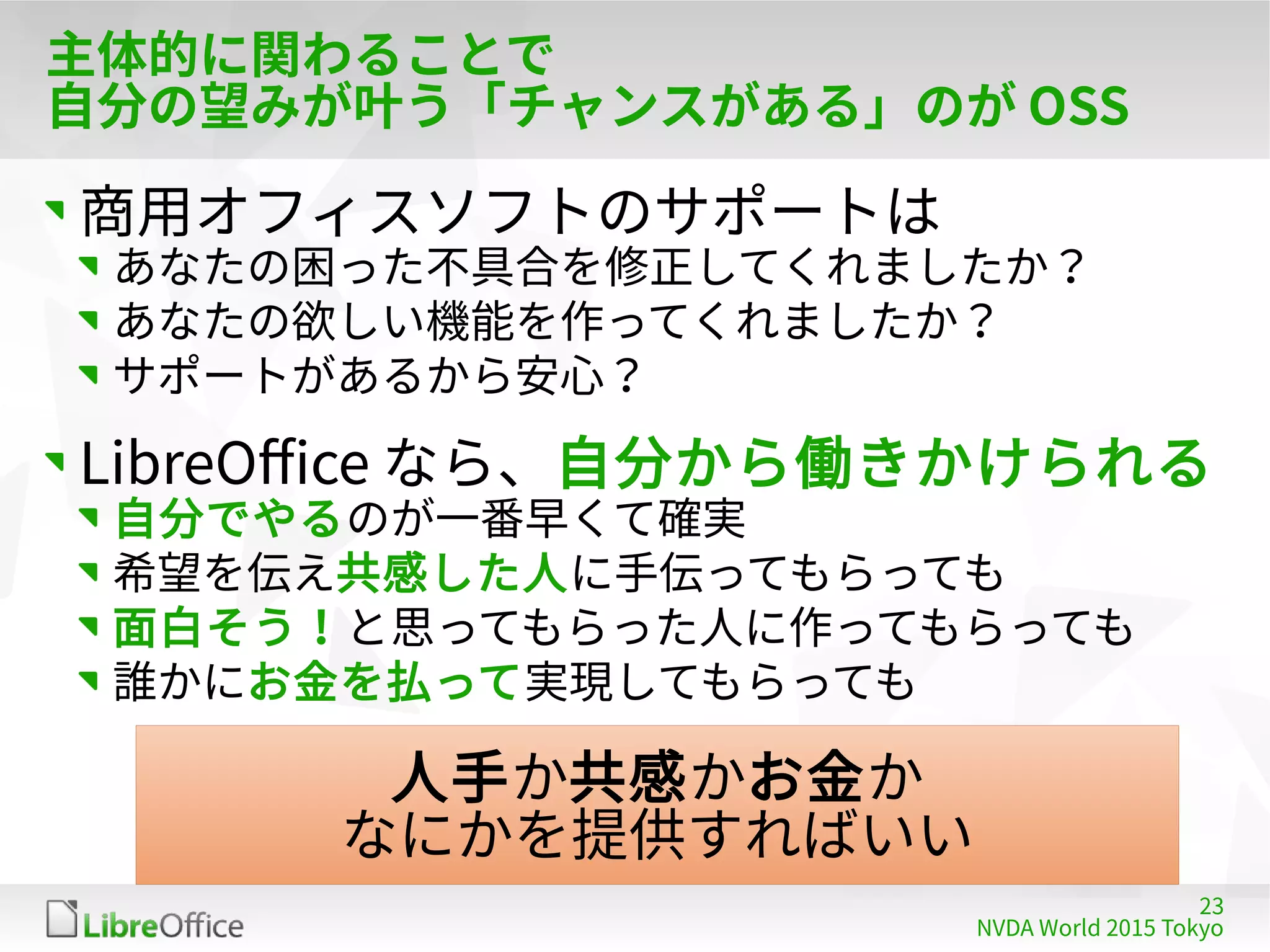23
NVDA World 2015 Tokyo
主体的に関わることで
自分の望みが叶う「チャンスがある」のが OSS
商用オフィスソフトのサポートは
あなたの困った不具合を修正してくれましたか？
あなたの欲しい機能を作ってくれましたか？
サポートがあるから安心？
LibreOffice なら、自分から働きかけられる
自分でやるのが一番早くて確実
希望を伝え共感した人に手伝ってもらっても
面白そう！と思ってもらった人に作ってもらっても
誰かにお金を払って実現してもらっても
人手か共感かお金か
なにかを提供すればいい
 