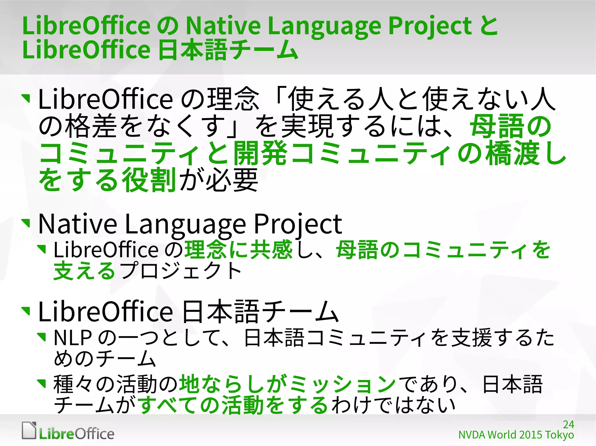 24
NVDA World 2015 Tokyo
LibreOffice の Native Language Project と
LibreOffice 日本語チーム
LibreOffice の理念「使える人と使えない人
の格差をなくす」を実現するには、母語の
コミュニティと開発コミュニティの橋渡し
をする役割が必要
Native Language Project
LibreOffice の理念に共感し、母語のコミュニティを
支えるプロジェクト
LibreOffice 日本語チーム
NLP の一つとして、日本語コミュニティを支援するた
めのチーム
種々の活動の地ならしがミッションであり、日本語
チームがすべての活動をするわけではない
 