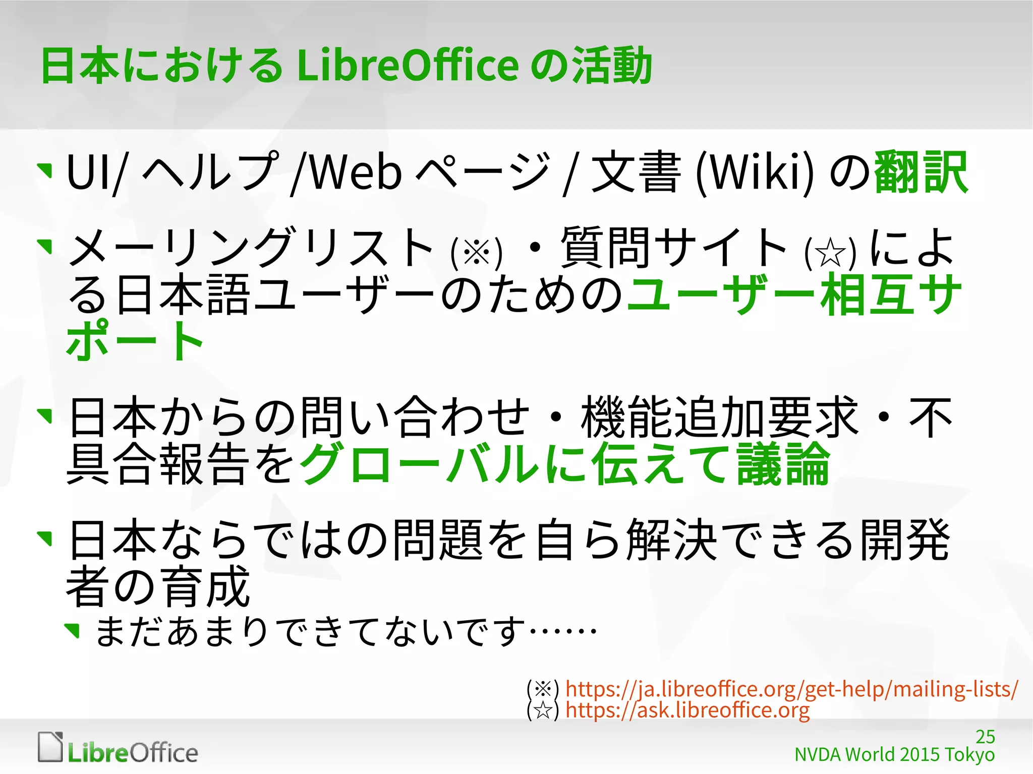 25
NVDA World 2015 Tokyo
日本における LibreOffice の活動
UI/ ヘルプ /Web ページ / 文書 (Wiki) の翻訳
メーリングリスト (※) ・質問サイト (☆) によ
る日本語ユーザーのためのユーザー相互サ
ポート
日本からの問い合わせ・機能追加要求・不
具合報告をグローバルに伝えて議論
日本ならではの問題を自ら解決できる開発
者の育成
まだあまりできてないです……
(※) https://ja.libreoffice.org/get-help/mailing-lists/
(☆) https://ask.libreoffice.org
 