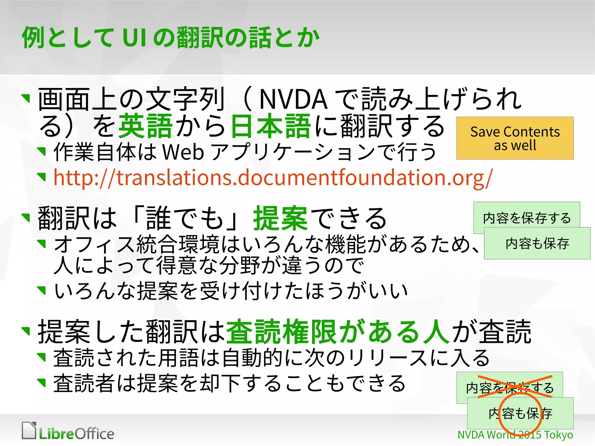 26
NVDA World 2015 Tokyo
例として UI の翻訳の話とか
画面上の文字列（ NVDA で読み上げられ
る）を英語から日本語に翻訳する
作業自体は Web アプリケーションで行う
http://translations.documentfoundation.org/
翻訳は「誰でも」提案できる
オフィス統合環境はいろんな機能があるため、
人によって得意な分野が違うので
いろんな提案を受け付けたほうがいい
提案した翻訳は査読権限がある人が査読
査読された用語は自動的に次のリリースに入る
査読者は提案を却下することもできる
Save Contents
as well
内容を保存する
内容も保存
内容を保存する
内容も保存
内容を保存する
内容も保存
 