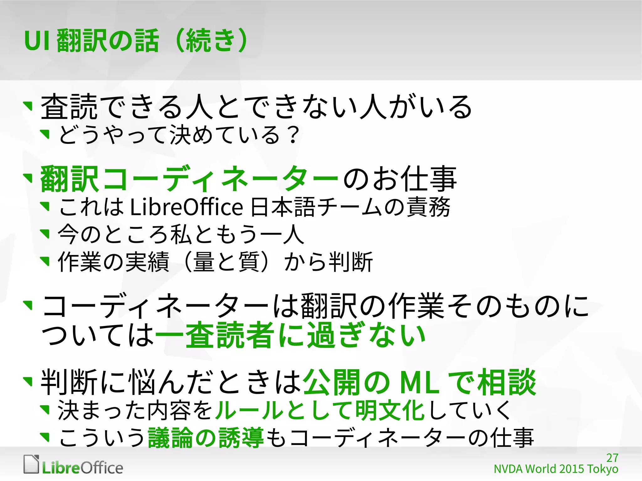 27
NVDA World 2015 Tokyo
UI 翻訳の話（続き）
査読できる人とできない人がいる
どうやって決めている？
翻訳コーディネーターのお仕事
これは LibreOffice 日本語チームの責務
今のところ私ともう一人
作業の実績（量と質）から判断
コーディネーターは翻訳の作業そのものに
ついては一査読者に過ぎない
判断に悩んだときは公開の ML で相談
決まった内容をルールとして明文化していく
こういう議論の誘導もコーディネーターの仕事
 