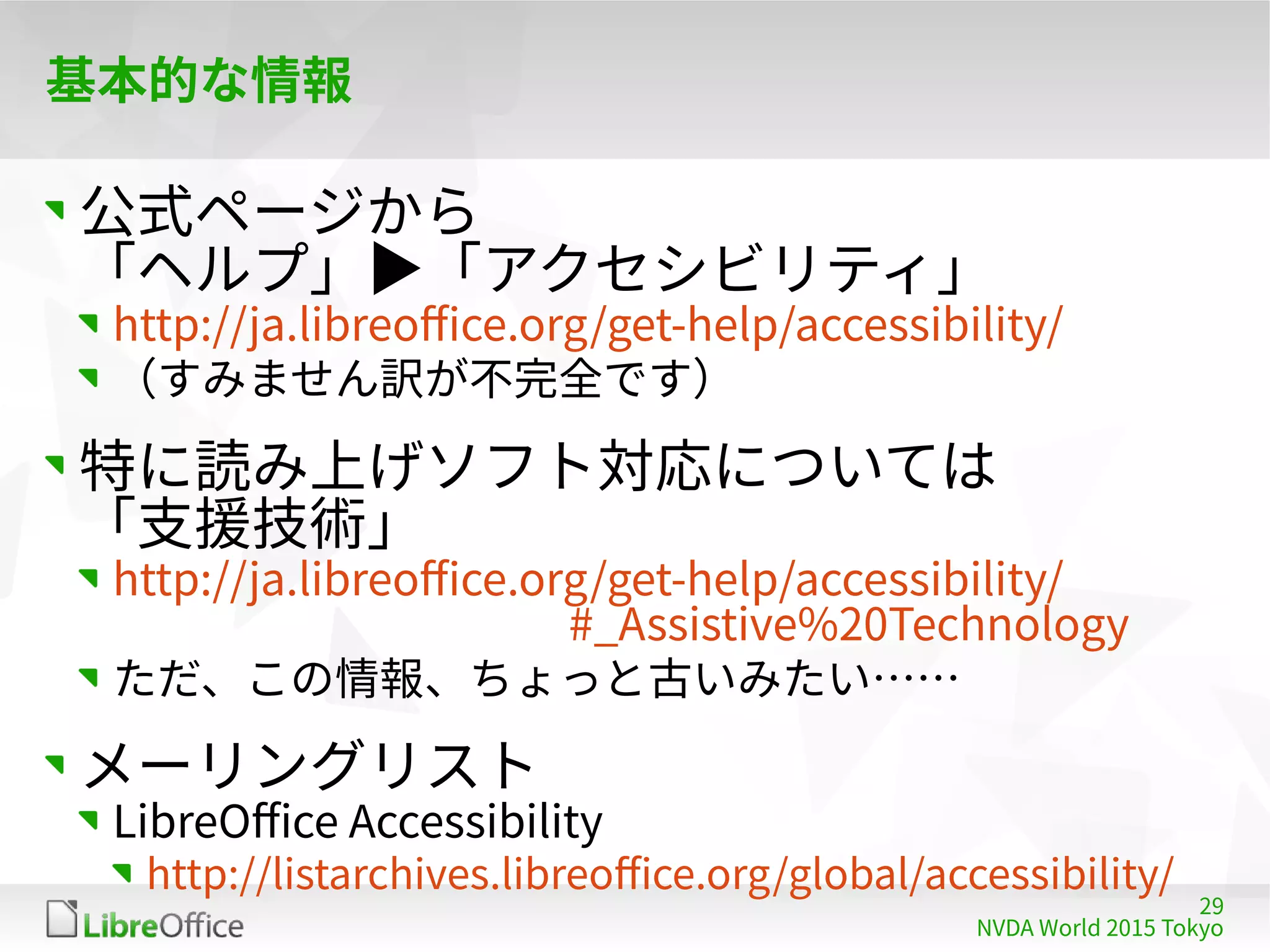 29
NVDA World 2015 Tokyo
基本的な情報
公式ページから
「ヘルプ」▶「アクセシビリティ」
http://ja.libreoffice.org/get-help/accessibility/
（すみません訳が不完全です）
特に読み上げソフト対応については
「支援技術」
http://ja.libreoffice.org/get-help/accessibility/ 　　　
　　　　　　　　　　 #_Assistive%20Technology
ただ、この情報、ちょっと古いみたい……
メーリングリスト
LibreOffice Accessibility
http://listarchives.libreoffice.org/global/accessibility/
 