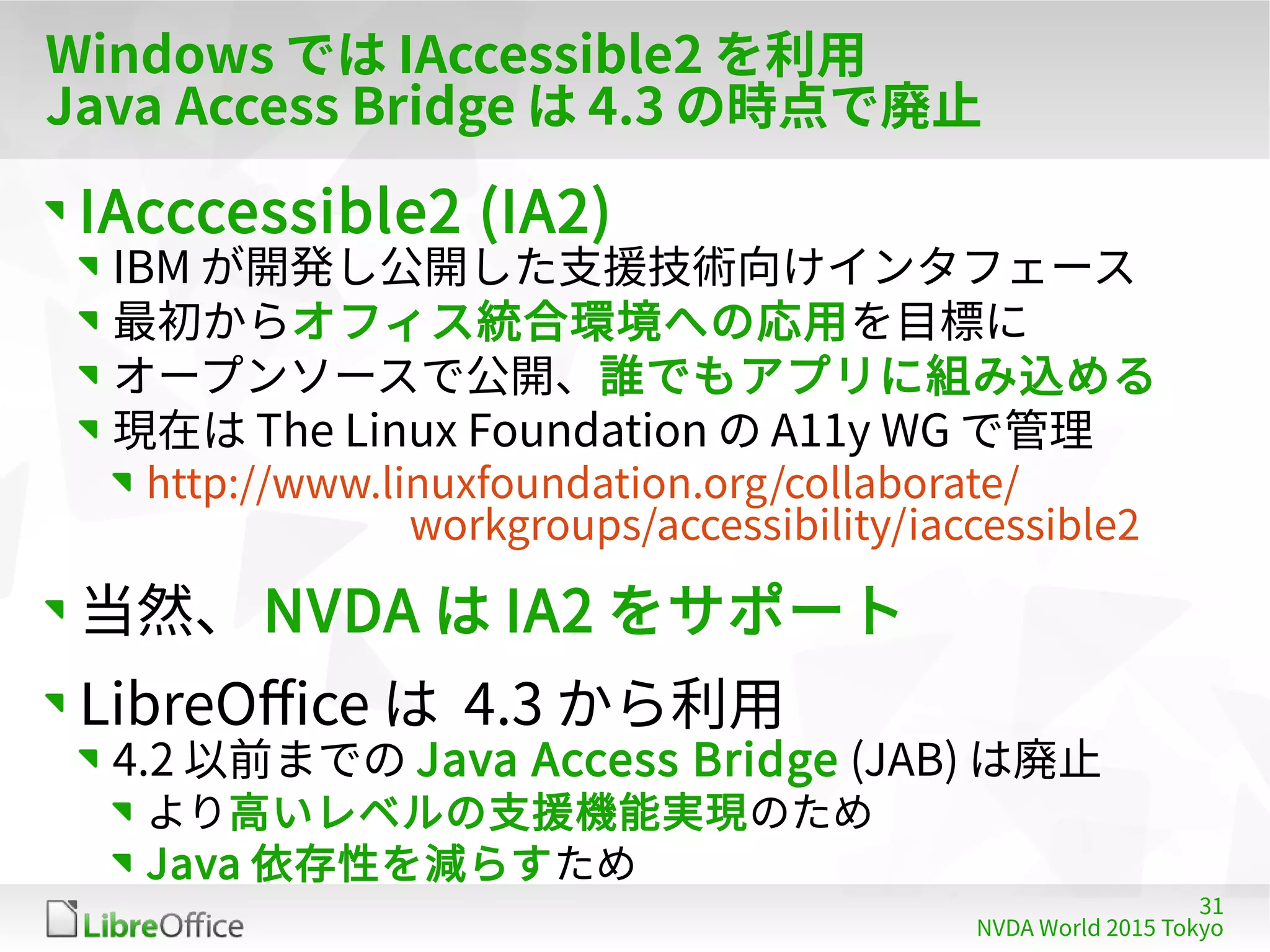 31
NVDA World 2015 Tokyo
Windows では IAccessible2 を利用
Java Access Bridge は 4.3 の時点で廃止
IAcccessible2 (IA2)
IBM が開発し公開した支援技術向けインタフェース
最初からオフィス統合環境への応用を目標に
オープンソースで公開、誰でもアプリに組み込める
現在は The Linux Foundation の A11y WG で管理
http://www.linuxfoundation.org/collaborate/
workgroups/accessibility/iaccessible2
当然、 NVDA は IA2 をサポート
LibreOffice は 4.3 から利用
4.2 以前までの Java Access Bridge (JAB) は廃止
より高いレベルの支援機能実現のため
Java 依存性を減らすため
 