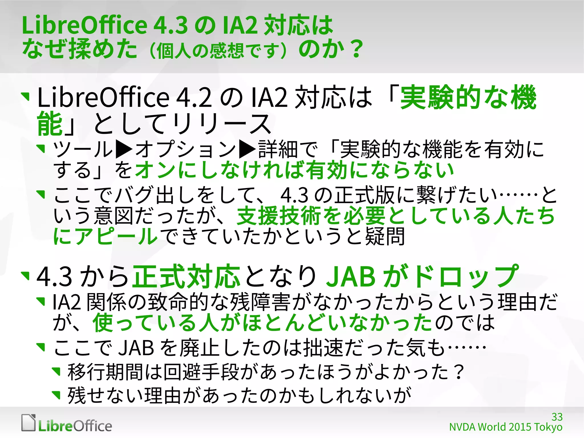 33
NVDA World 2015 Tokyo
LibreOffice 4.3 の IA2 対応は
なぜ揉めた（個人の感想です）のか？
LibreOffice 4.2 の IA2 対応は「実験的な機
能」としてリリース
ツール▶オプション▶詳細で「実験的な機能を有効に
する」をオンにしなければ有効にならない
ここでバグ出しをして、 4.3 の正式版に繋げたい……と
いう意図だったが、支援技術を必要としている人たち
にアピールできていたかというと疑問
4.3 から正式対応となり JAB がドロップ
IA2 関係の致命的な残障害がなかったからという理由だ
が、使っている人がほとんどいなかったのでは
ここで JAB を廃止したのは拙速だった気も……
移行期間は回避手段があったほうがよかった？
残せない理由があったのかもしれないが
 