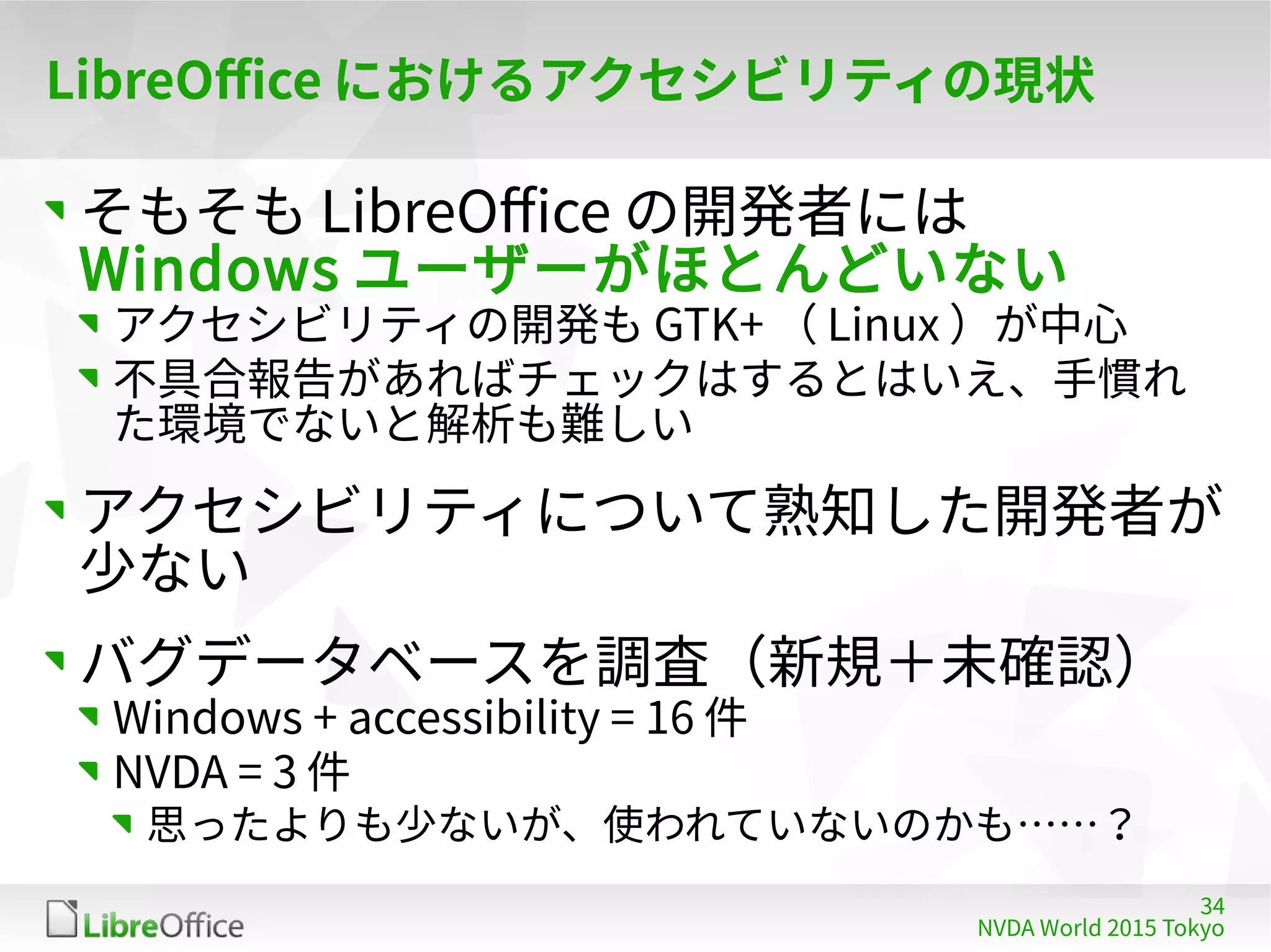 34
NVDA World 2015 Tokyo
LibreOffice におけるアクセシビリティの現状
そもそも LibreOffice の開発者には
Windows ユーザーがほとんどいない
アクセシビリティの開発も GTK+ （ Linux ）が中心
不具合報告があればチェックはするとはいえ、手慣れ
た環境でないと解析も難しい
アクセシビリティについて熟知した開発者が
少ない
バグデータベースを調査（新規＋未確認）
Windows + accessibility = 16 件
NVDA = 3 件
思ったよりも少ないが、使われていないのかも……？
 