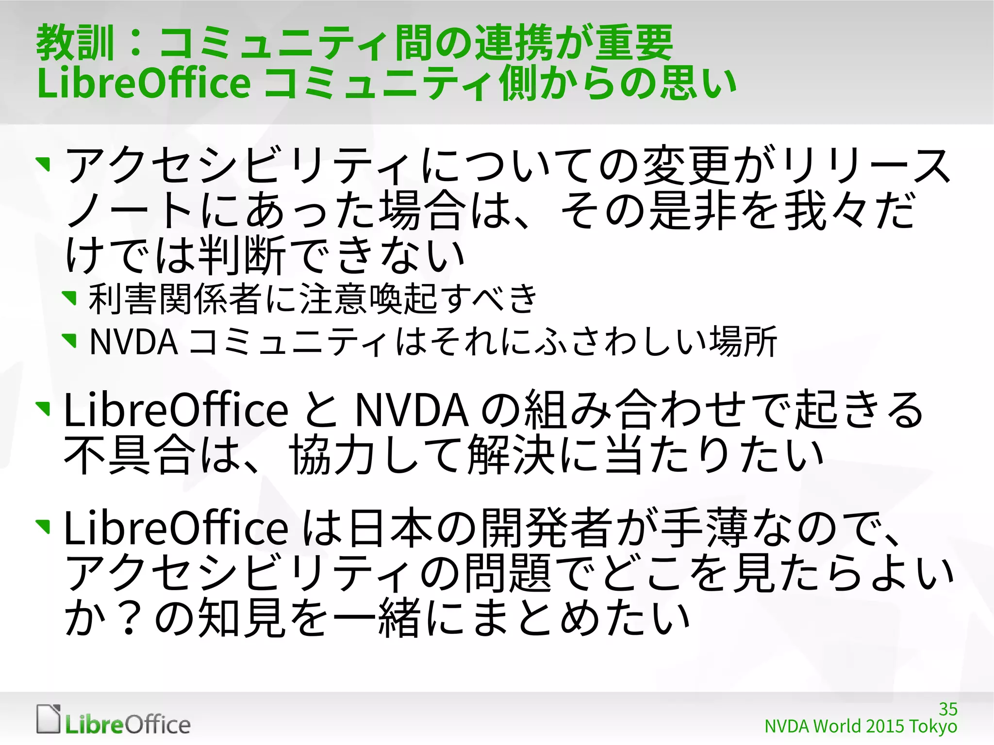 35
NVDA World 2015 Tokyo
教訓：コミュニティ間の連携が重要
LibreOffice コミュニティ側からの思い
アクセシビリティについての変更がリリース
ノートにあった場合は、その是非を我々だ
けでは判断できない
利害関係者に注意喚起すべき
NVDA コミュニティはそれにふさわしい場所
LibreOffice と NVDA の組み合わせで起きる
不具合は、協力して解決に当たりたい
LibreOffice は日本の開発者が手薄なので、
アクセシビリティの問題でどこを見たらよい
か？の知見を一緒にまとめたい
 