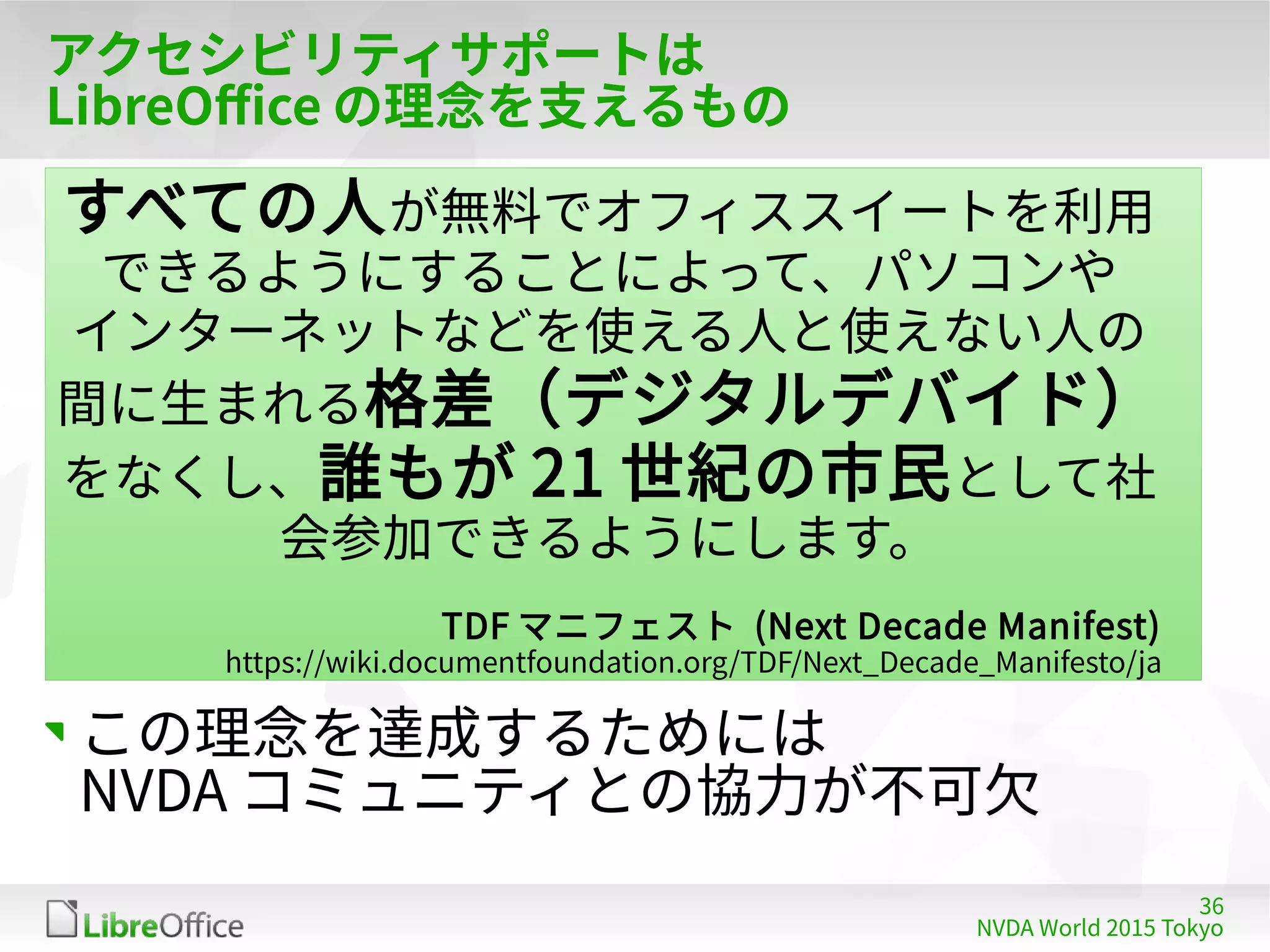 36
NVDA World 2015 Tokyo
アクセシビリティサポートは
LibreOffice の理念を支えるもの
この理念を達成するためには
NVDA コミュニティとの協力が不可欠
すべての人が無料でオフィススイートを利用
できるようにすることによって、パソコンや
インターネットなどを使える人と使えない人の
間に生まれる格差（デジタルデバイド）
をなくし、誰もが 21 世紀の市民として社
会参加できるようにします。
TDF マニフェスト (Next Decade Manifest)
https://wiki.documentfoundation.org/TDF/Next_Decade_Manifesto/ja
 