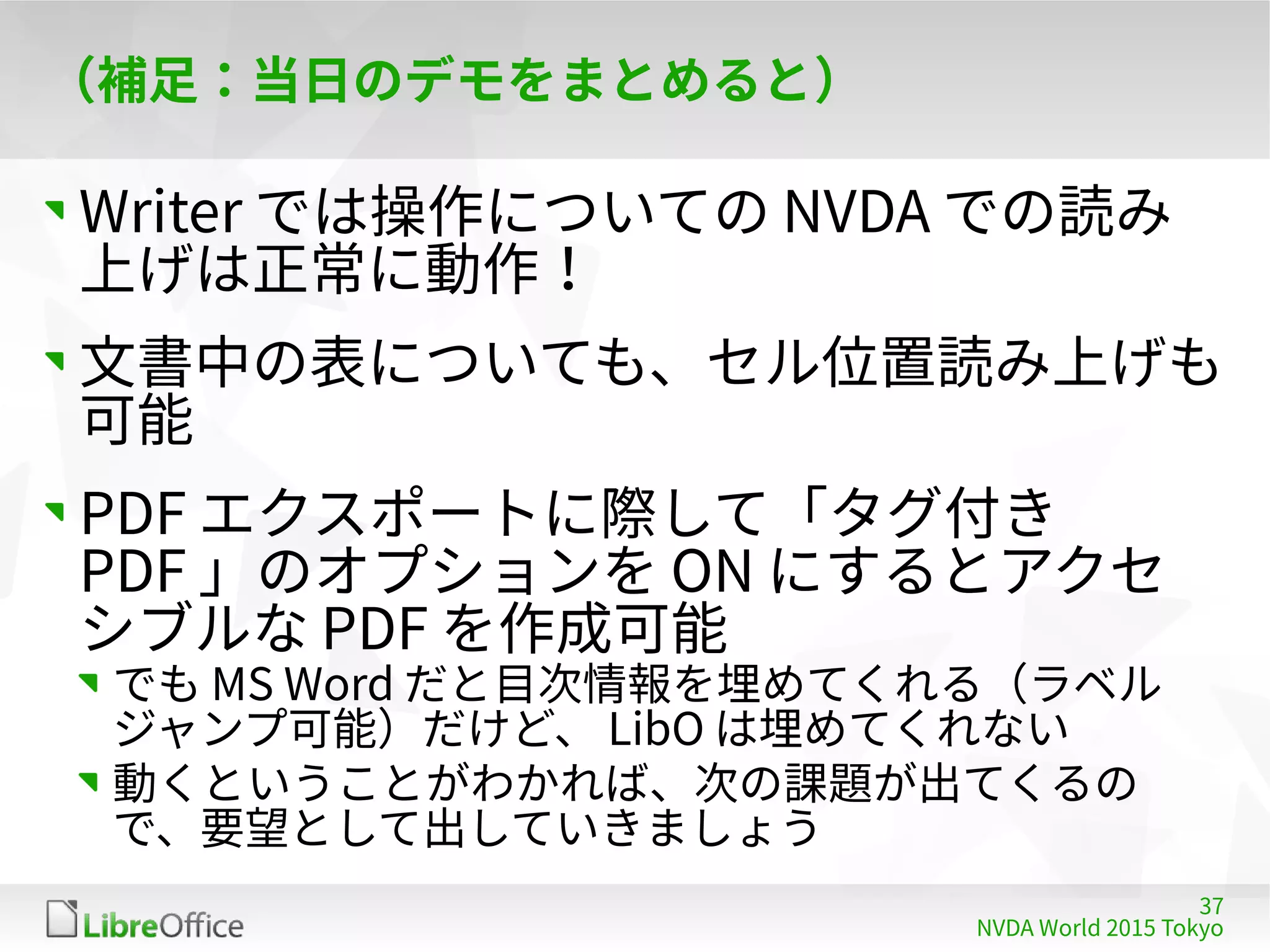 37
NVDA World 2015 Tokyo
（補足：当日のデモをまとめると）
Writer では操作についての NVDA での読み
上げは正常に動作！
文書中の表についても、セル位置読み上げも
可能
PDF エクスポートに際して「タグ付き
PDF 」のオプションを ON にするとアクセ
シブルな PDF を作成可能
でも MS Word だと目次情報を埋めてくれる（ラベル
ジャンプ可能）だけど、 LibO は埋めてくれない
動くということがわかれば、次の課題が出てくるの
で、要望として出していきましょう
 
