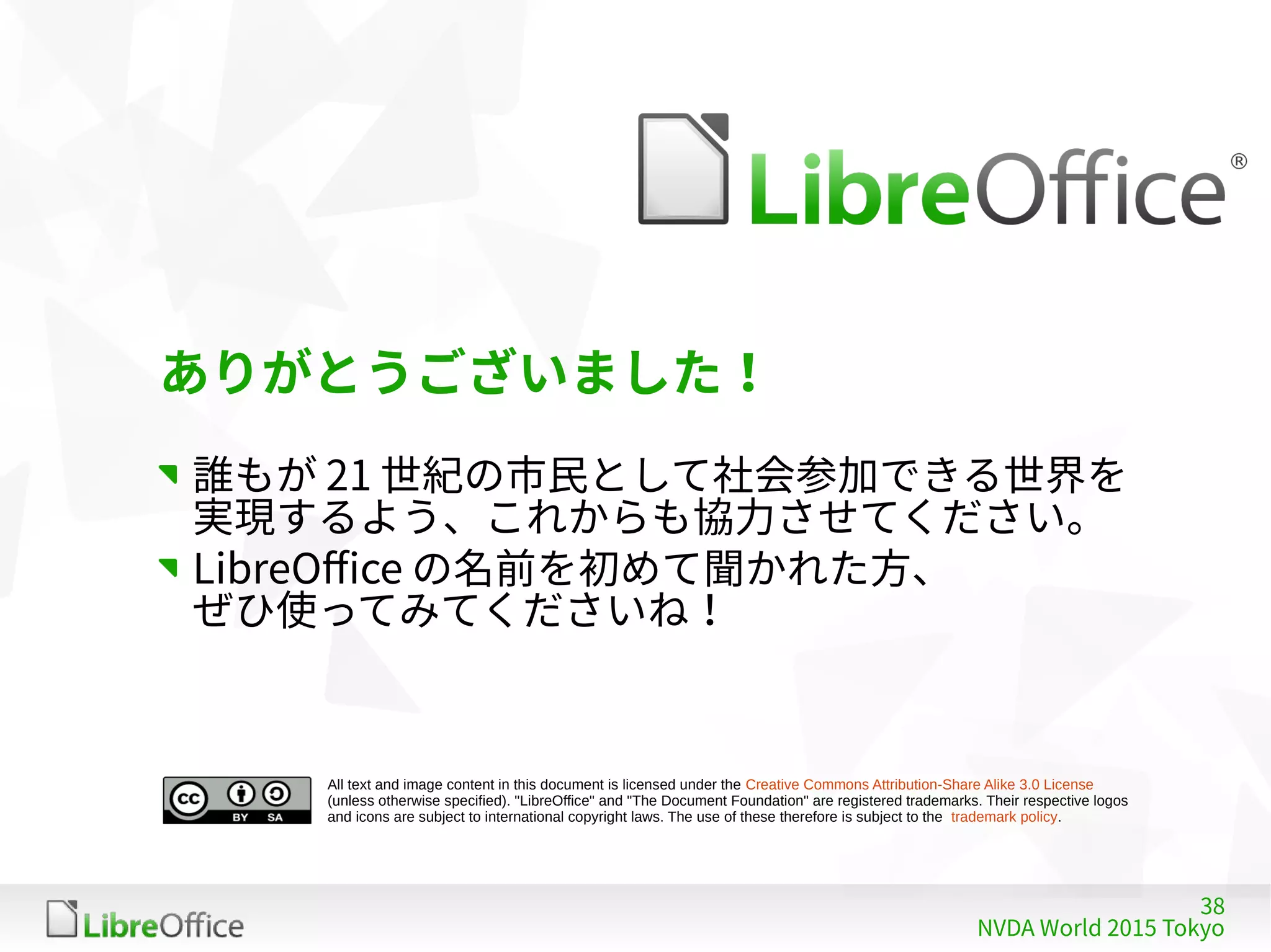 38
NVDA World 2015 Tokyo
All text and image content in this document is licensed under the Creative Commons Attribution-Share Alike 3.0 License
(unless otherwise specified). "LibreOffice" and "The Document Foundation" are registered trademarks. Their respective logos
and icons are subject to international copyright laws. The use of these therefore is subject to the trademark policy.
ありがとうございました！
誰もが 21 世紀の市民として社会参加できる世界を
実現するよう、これからも協力させてください。
LibreOffice の名前を初めて聞かれた方、
ぜひ使ってみてくださいね！
 