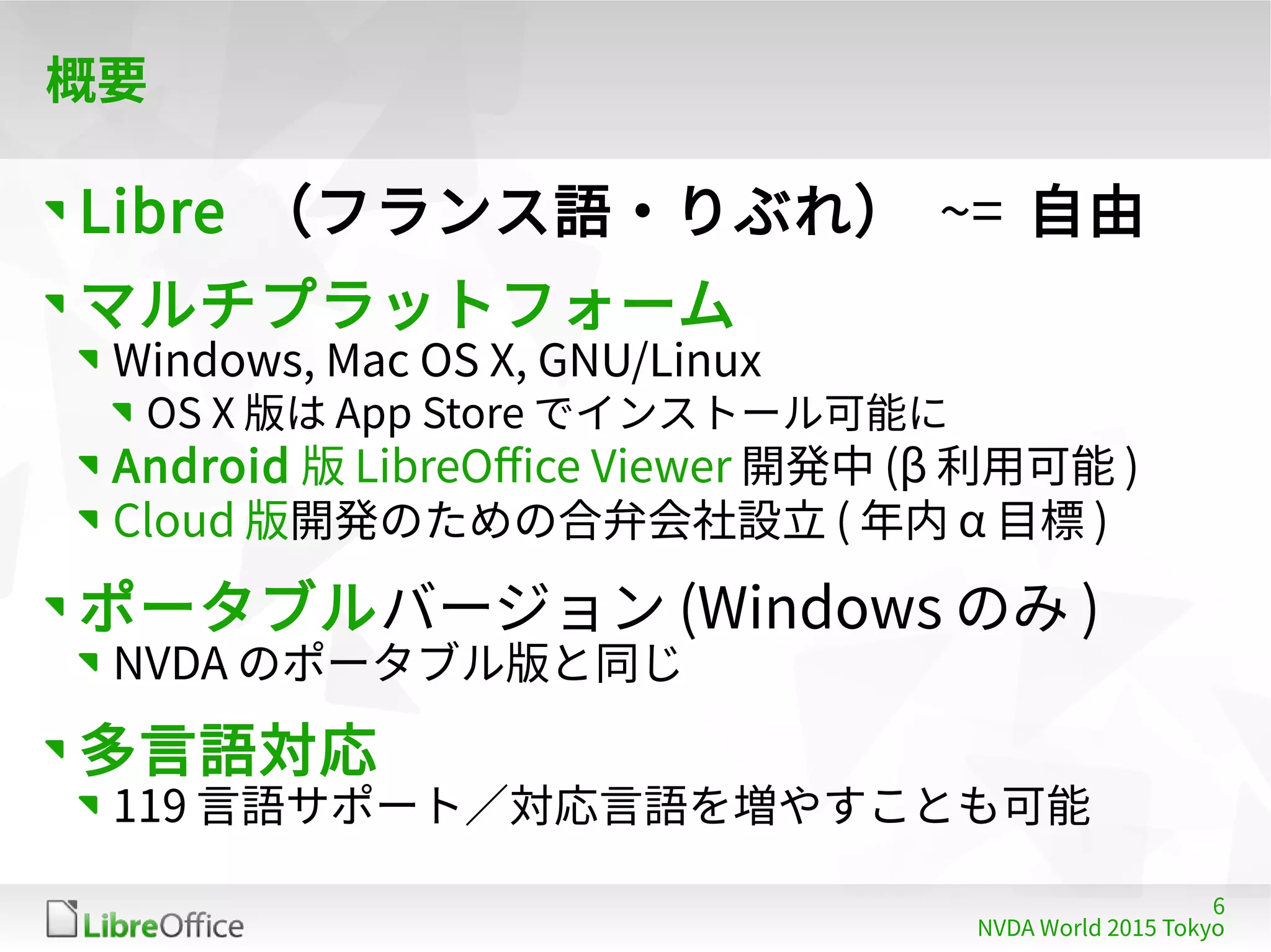 6
NVDA World 2015 Tokyo
概要
Libre （フランス語・りぶれ） ~= 自由
マルチプラットフォーム
Windows, Mac OS X, GNU/Linux
OS X 版は App Store でインストール可能に
Android 版 LibreOffice Viewer 開発中 (β 利用可能 )
Cloud 版開発のための合弁会社設立 ( 年内 α 目標 )
ポータブルバージョン (Windows のみ )
NVDA のポータブル版と同じ
多言語対応
119 言語サポート／対応言語を増やすことも可能
 