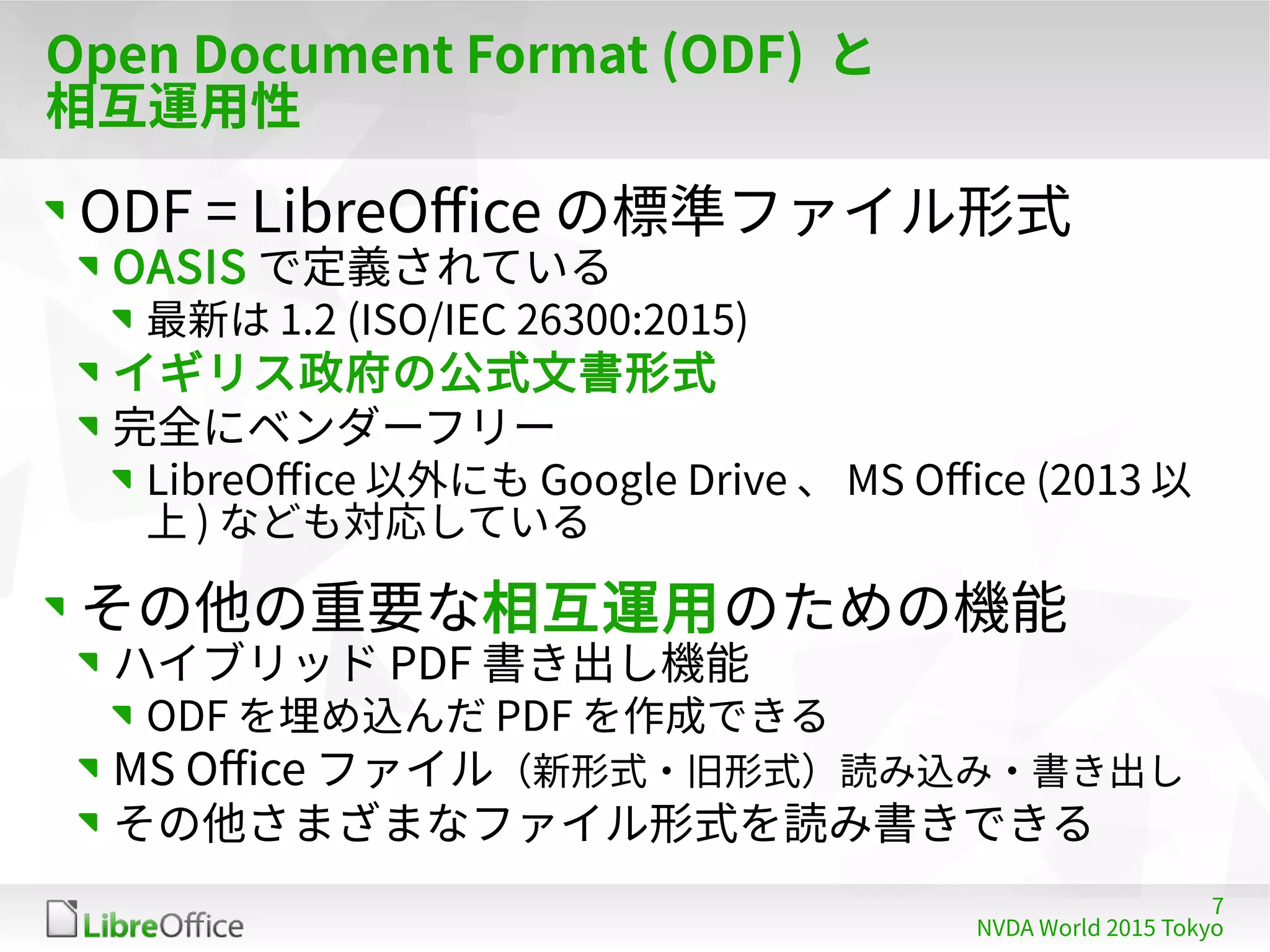 7
NVDA World 2015 Tokyo
Open Document Format (ODF) と
相互運用性
ODF = LibreOffice の標準ファイル形式
OASIS で定義されている
最新は 1.2 (ISO/IEC 26300:2015)
イギリス政府の公式文書形式
完全にベンダーフリー
LibreOffice 以外にも Google Drive 、 MS Office (2013 以
上 ) なども対応している
その他の重要な相互運用のための機能
ハイブリッド PDF 書き出し機能
ODF を埋め込んだ PDF を作成できる
MS Office ファイル（新形式・旧形式）読み込み・書き出し
その他さまざまなファイル形式を読み書きできる
 