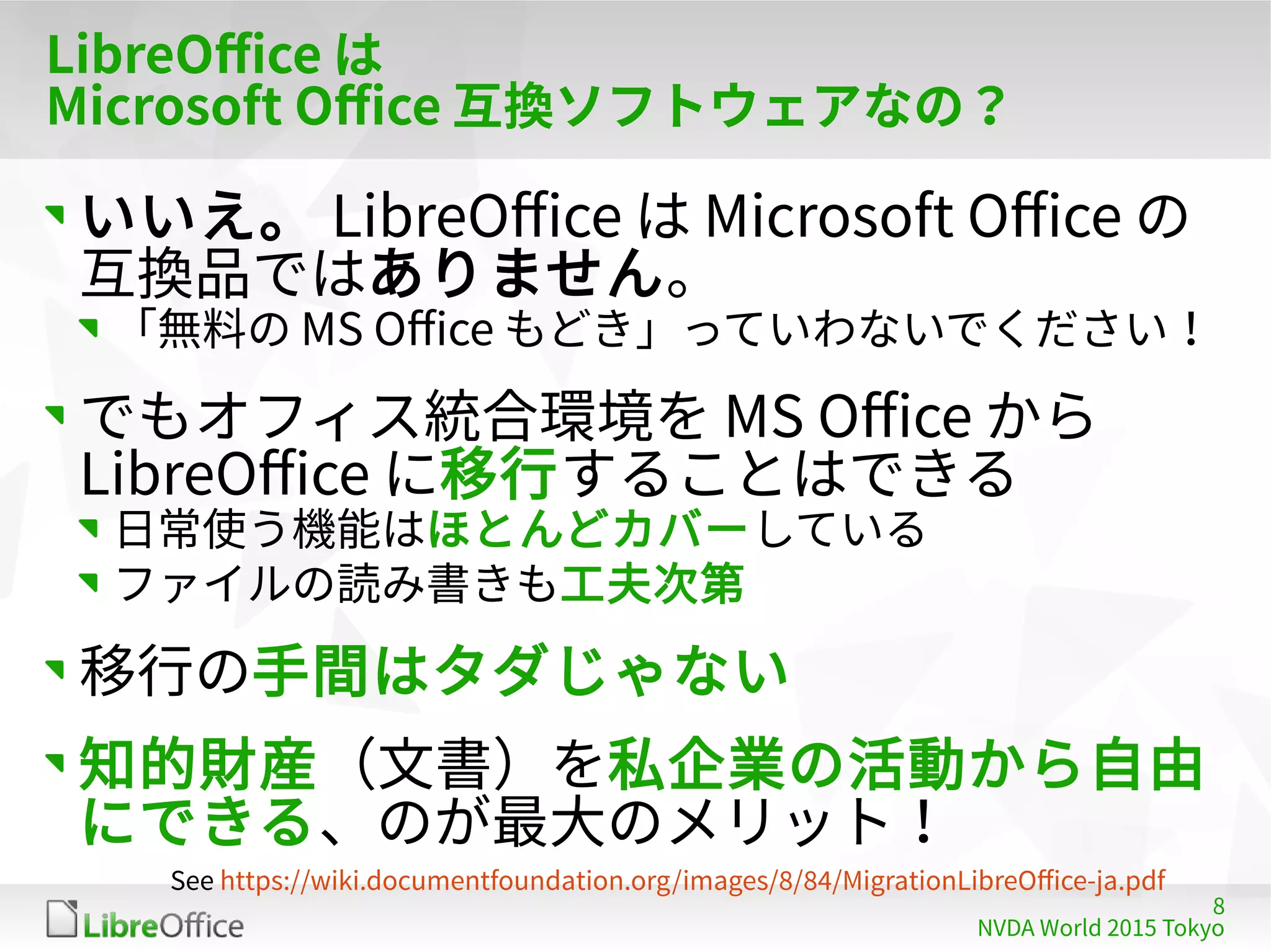 8
NVDA World 2015 Tokyo
LibreOffice は
Microsoft Office 互換ソフトウェアなの？
いいえ。 LibreOffice は Microsoft Office の
互換品ではありません。
「無料の MS Office もどき」っていわないでください！
でもオフィス統合環境を MS Office から
LibreOffice に移行することはできる
日常使う機能はほとんどカバーしている
ファイルの読み書きも工夫次第
移行の手間はタダじゃない
知的財産（文書）を私企業の活動から自由
にできる、のが最大のメリット！
See https://wiki.documentfoundation.org/images/8/84/MigrationLibreOffice-ja.pdf
 