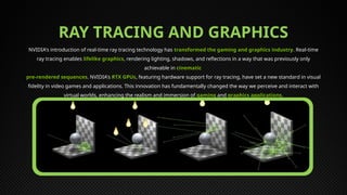 RAY TRACING AND GRAPHICS
NVIDIA's introduction of real-time ray tracing technology has transformed the gaming and graphics industry. Real-time
ray tracing enables lifelike graphics, rendering lighting, shadows, and reflections in a way that was previously only
achievable in cinematic
pre-rendered sequences. NVIDIA's RTX GPUs, featuring hardware support for ray tracing, have set a new standard in visual
fidelity in video games and applications. This innovation has fundamentally changed the way we perceive and interact with
virtual worlds, enhancing the realism and immersion of gaming and graphics applications.
 