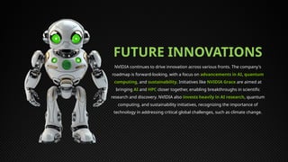 FUTURE INNOVATIONS
NVIDIA continues to drive innovation across various fronts. The company's
roadmap is forward-looking, with a focus on advancements in AI, quantum
computing, and sustainability. Initiatives like NVIDIA Grace are aimed at
bringing AI and HPC closer together, enabling breakthroughs in scientific
research and discovery. NVIDIA also invests heavily in AI research, quantum
computing, and sustainability initiatives, recognizing the importance of
technology in addressing critical global challenges, such as climate change.
 