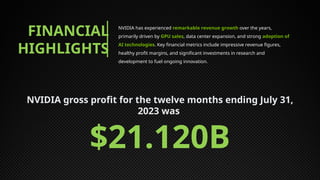 FINANCIAL
HIGHLIGHTS
NVIDIA has experienced remarkable revenue growth over the years,
primarily driven by GPU sales, data center expansion, and strong adoption of
AI technologies. Key financial metrics include impressive revenue figures,
healthy profit margins, and significant investments in research and
development to fuel ongoing innovation.
NVIDIA gross profit for the twelve months ending July 31,
2023 was
$21.120B
 