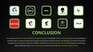 CONCLUSION
In conclusion, NVIDIA's impact on the technology landscape is undeniable. From revolutionizing gaming and enabling AI
breakthroughs to powering autonomous vehicles and advancing scientific research, the company's innovations have left an
indelible mark. As we look to the future, NVIDIA's commitment to pushing the boundaries of technology and addressing
global challenges makes it an exciting entity to watch and consider for investment opportunities.
 