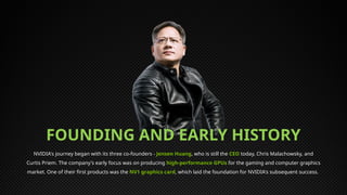 NVIDIA's journey began with its three co-founders - Jensen Huang, who is still the CEO today, Chris Malachowsky, and
Curtis Priem. The company's early focus was on producing high-performance GPUs for the gaming and computer graphics
market. One of their first products was the NV1 graphics card, which laid the foundation for NVIDIA's subsequent success.
FOUNDING AND EARLY HISTORY
 