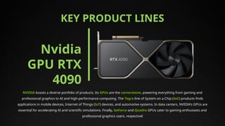 KEY PRODUCT LINES
NVIDIA boasts a diverse portfolio of products. Its GPUs are the cornerstone, powering everything from gaming and
professional graphics to AI and high-performance computing. The Tegra line of System on a Chip (SoC) products finds
applications in mobile devices, Internet of Things (IoT) devices, and automotive systems. In data centers, NVIDIA's GPUs are
essential for accelerating AI and scientific simulations. Finally, GeForce and Quadro GPUs cater to gaming enthusiasts and
professional graphics users, respectivel
Nvidia
GPU RTX
4090
 