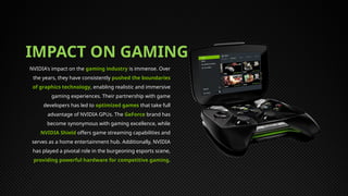 IMPACT ON GAMING
NVIDIA's impact on the gaming industry is immense. Over
the years, they have consistently pushed the boundaries
of graphics technology, enabling realistic and immersive
gaming experiences. Their partnership with game
developers has led to optimized games that take full
advantage of NVIDIA GPUs. The GeForce brand has
become synonymous with gaming excellence, while
NVIDIA Shield offers game streaming capabilities and
serves as a home entertainment hub. Additionally, NVIDIA
has played a pivotal role in the burgeoning esports scene,
providing powerful hardware for competitive gaming.
 