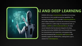 AI AND DEEP LEARNING
NVIDIA's GPUs have revolutionized the field of AI and deep
learning due to their parallel processing capabilities. The
company introduced CUDA, a parallel computing platform,
which allows developers to harness the immense processing
power of GPUs for a wide range of computational tasks. In
addition, cuDNN is a GPU-accelerated library for deep
neural networks that has become integral to the deep
learning community. NVIDIA's GPUs are the preferred choice
for AI practitioners and researchers, and popular deep
learning frameworks like TensorFlow and PyTorch offer
seamless support for NVIDIA GPUs, making them a go-to
solution for AI development.
 